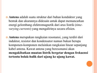  Antena adalah suatu struktur dari bahan konduktor yang 
bentuk dan ukurannya didesain untuk dapat memancarkan 
energi gelombang elektromagnetik dari arus listrik (time-varying 
currents) yang mengalirinya secara efisien. 
 Antena merupakan rangkaian resonansi, yang terdiri dari 
induktor, resistor dan kondensator namun bukan berupa 
komponen-komponen melainkan rangkaian linear sepanjang 
kabel antena. Kawat antena yang beresonansi akan 
mengakibatkan muatan listrik bergetar dengan frekuensi 
tertentu bolak-balik dari ujung ke ujung kawat. 
 