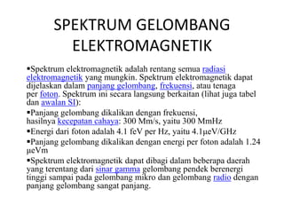 SPEKTRUM GELOMBANG 
ELEKTROMAGNETIK 
Spektrum elektromagnetik adalah rentang semua radiasi 
elektromagnetik yang mungkin. Spektrum elektromagnetik dapat 
dijelaskan dalam panjang gelombang, frekuensi, atau tenaga 
per foton. Spektrum ini secara langsung berkaitan (lihat juga tabel 
dan awalan SI): 
Panjang gelombang dikalikan dengan frekuensi, 
hasilnya kecepatan cahaya: 300 Mm/s, yaitu 300 MmHz 
Energi dari foton adalah 4.1 feV per Hz, yaitu 4.1μeV/GHz 
Panjang gelombang dikalikan dengan energi per foton adalah 1.24 
μeVm 
Spektrum elektromagnetik dapat dibagi dalam beberapa daerah 
yang terentang dari sinar gamma gelombang pendek berenergi 
tinggi sampai pada gelombang mikro dan gelombang radio dengan 
panjang gelombang sangat panjang. 
 