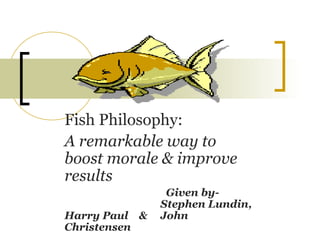 Fish Philosophy:
A remarkable way to
boost morale & improve
results
Given by-
Stephen Lundin,
Harry Paul & John
Christensen
 