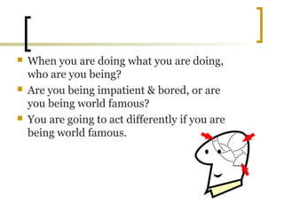  When you are doing what you are doing,
who are you being?
 Are you being impatient & bored, or are
you being world famous?
 You are going to act differently if you are
being world famous.
 