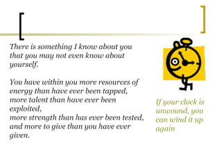 There is something I know about you
that you may not even know about
yourself.
You have within you more resources of
energy than have ever been tapped,
more talent than have ever been
exploited,
more strength than has ever been tested,
and more to give than you have ever
given.
If your clock is
unwound, you
can wind it up
again
 