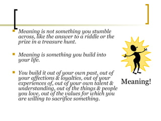  Meaning is not something you stumble
across, like the answer to a riddle or the
prize in a treasure hunt.
 Meaning is something you build into
your life.
 You build it out of your own past, out of
your affections & loyalties, out of your
experiences of, out of your own talent &
understanding, out of the things & people
you love, out of the values for which you
are willing to sacrifice something.
Meaning!
 