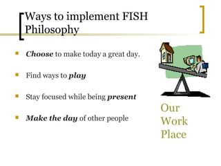Ways to implement FISH
Philosophy
 Choose to make today a great day.
 Find ways to play
 Stay focused while being present
 Make the day of other people
Our
Work
Place
 