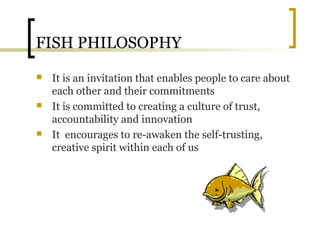 FISH PHILOSOPHY
 It is an invitation that enables people to care about
each other and their commitments
 It is committed to creating a culture of trust,
accountability and innovation
 It encourages to re-awaken the self-trusting,
creative spirit within each of us
 