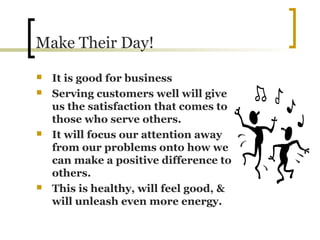 Make Their Day!
 It is good for business
 Serving customers well will give
us the satisfaction that comes to
those who serve others.
 It will focus our attention away
from our problems onto how we
can make a positive difference to
others.
 This is healthy, will feel good, &
will unleash even more energy.
 