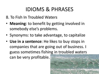 IDIOMS & PHRASES
8. To Fish In Troubled Waters
• Meaning: to benefit by getting involved in
somebody else’s problems.
• Synonyms: to take advantage, to capitalize
• Use in a sentence: He likes to buy stops in
companies that are going out of business. I
guess sometimes fishing in troubled waters
can be very profitable.
 