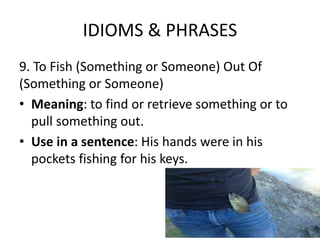 IDIOMS & PHRASES
9. To Fish (Something or Someone) Out Of
(Something or Someone)
• Meaning: to find or retrieve something or to
pull something out.
• Use in a sentence: His hands were in his
pockets fishing for his keys.
 