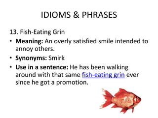 IDIOMS & PHRASES
13. Fish-Eating Grin
• Meaning: An overly satisfied smile intended to
annoy others.
• Synonyms: Smirk
• Use in a sentence: He has been walking
around with that same fish-eating grin ever
since he got a promotion.
 