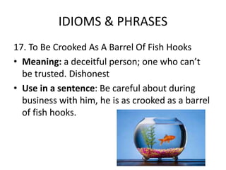 IDIOMS & PHRASES
17. To Be Crooked As A Barrel Of Fish Hooks
• Meaning: a deceitful person; one who can’t
be trusted. Dishonest
• Use in a sentence: Be careful about during
business with him, he is as crooked as a barrel
of fish hooks.
 