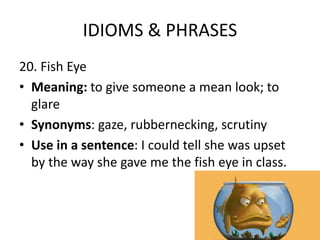 IDIOMS & PHRASES
20. Fish Eye
• Meaning: to give someone a mean look; to
glare
• Synonyms: gaze, rubbernecking, scrutiny
• Use in a sentence: I could tell she was upset
by the way she gave me the fish eye in class.
 