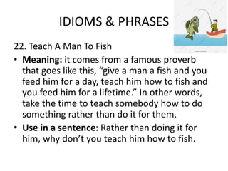 IDIOMS & PHRASES
22. Teach A Man To Fish
• Meaning: it comes from a famous proverb
that goes like this, “give a man a fish and you
feed him for a day, teach him how to fish and
you feed him for a lifetime.” In other words,
take the time to teach somebody how to do
something rather than do it for them.
• Use in a sentence: Rather than doing it for
him, why don’t you teach him how to fish.
 
