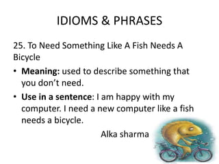 IDIOMS & PHRASES
25. To Need Something Like A Fish Needs A
Bicycle
• Meaning: used to describe something that
you don’t need.
• Use in a sentence: I am happy with my
computer. I need a new computer like a fish
needs a bicycle.
Alka sharma
 