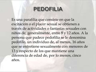    Es una parafilia que consiste en que la
    excitación o el placer sexual se obtienen a
    través de actividades o fantasías sexuales con
    niños de, generalmente, entre 8 y 12 años. A la
    persona que padece pedofilia se le denomina
    pedófilo, un individuo de, al menos, 16 años
    que se entretiene sexualmente con menores de
    13 y respecto de los que mantiene una
    diferencia de edad de, por lo menos, cinco
    años.
 