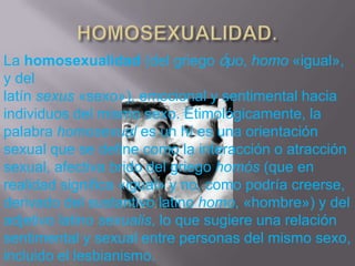 La homosexualidad (del griego ὁμο, homo «igual»,
y del
latín sexus «sexo»), emocional y sentimental hacia
individuos del mismo sexo. Etimológicamente, la
palabra homosexual es un hí es una orientación
sexual que se define como la interacción o atracción
sexual, afectiva brido del griego homós (que en
realidad significa «igual» y no, como podría creerse,
derivado del sustantivo latino homo, «hombre») y del
adjetivo latino sexualis, lo que sugiere una relación
sentimental y sexual entre personas del mismo sexo,
incluido el lesbianismo.
 
