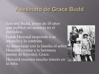 Edward Budd, joven de 18 años
que publicó un anuncio en el
periódico.
Frank Howard responde a su
anuncio y lo contrata.
Al desayunar con la familia el señor
Howard conoce a la hermana
menor de Edward, Grace.
Howard muestra mucho interés en
la niña.
 