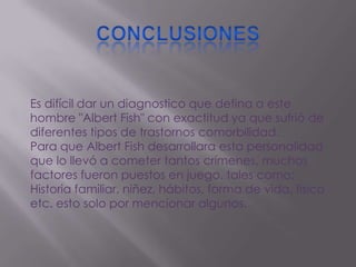 Es difícil dar un diagnostico que defina a este
hombre "Albert Fish" con exactitud ya que sufrió de
diferentes tipos de trastornos comorbilidad.
Para que Albert Fish desarrollara esta personalidad
que lo llevó a cometer tantos crímenes, muchos
factores fueron puestos en juego, tales como:
Historia familiar, niñez, hábitos, forma de vida, fisico
etc. esto solo por mencionar algunos.
 