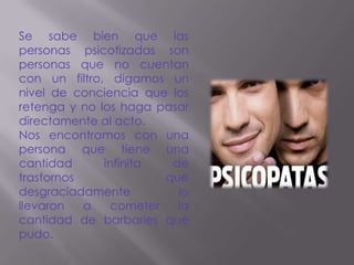Se sabe bien que las
personas psicotizadas son
personas que no cuentan
con un filtro, digamos un
nivel de conciencia que los
retenga y no los haga pasar
directamente al acto.
Nos encontramos con una
persona que tiene una
cantidad      infinita   de
trastornos              que
desgraciadamente          lo
llevaron   a    cometer   la
cantidad de barbaries que
pudo.
 