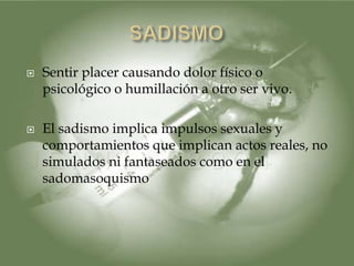    Sentir placer causando dolor físico o
    psicológico o humillación a otro ser vivo.

   El sadismo implica impulsos sexuales y
    comportamientos que implican actos reales, no
    simulados ni fantaseados como en el
    sadomasoquismo
 