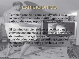   También conocido como apodysofilia es la
    inclinación de un individuo a exponerse en
    público de forma espontánea y excesiva.

   El término también refiere específica y más
    convencionalmente a la conducta o perversión
    de mostrar los órganos sexuales y órganos
    considerados como partes íntimas como los
    genitales, glúteos, torso y pechos, a otras
    personas.
 