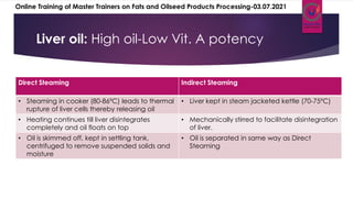 Liver oil: High oil-Low Vit. A potency
Direct Steaming Indirect Steaming
• Steaming in cooker (80-86ºC) leads to thermal
rupture of liver cells thereby releasing oil
• Liver kept in steam jacketed kettle (70-75ºC)
• Heating continues till liver disintegrates
completely and oil floats on top
• Mechanically stirred to facilitate disintegration
of liver.
• Oil is skimmed off, kept in settling tank,
centrifuged to remove suspended solids and
moisture
• Oil is separated in same way as Direct
Steaming
Online Training of Master Trainers on Fats and Oilseed Products Processing-03.07.2021
 
