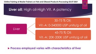  Process employed varies with characteristics of liver
Liver oil: Low oil-High Vit. A potency
Liver oil: High oil-High Vit. A potency
Liver
30-75 % Oil;
Vit.-A: 0-340000 USP units/g of oil
45-75 % Oil;
Vit.-A: 20K-200K USP units/g of oil
Online Training of Master Trainers on Fats and Oilseed Products Processing-03.07.2021
 