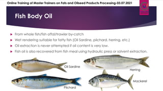  From whole fish/fish offal/trawler by-catch
 Wet rendering suitable for fatty fish (Oil Sardine, pilchard, herring, etc.)
 Oil extraction is never attempted if oil content is very low.
 Fish oil is also recovered from fish meal using hydraulic press or solvent extraction.
Fish Body Oil
Oil Sardine
Pilchard
Herring
Mackerel
Online Training of Master Trainers on Fats and Oilseed Products Processing-03.07.2021
 