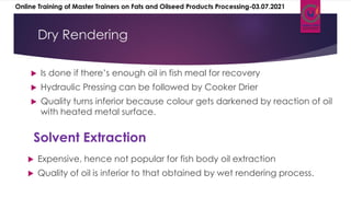 Is done if there’s enough oil in fish meal for recovery
 Hydraulic Pressing can be followed by Cooker Drier
 Quality turns inferior because colour gets darkened by reaction of oil
with heated metal surface.
Dry Rendering
 Expensive, hence not popular for fish body oil extraction
 Quality of oil is inferior to that obtained by wet rendering process.
Solvent Extraction
Online Training of Master Trainers on Fats and Oilseed Products Processing-03.07.2021
 