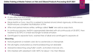  Alkali Refining
 A very effective and widely employed method for complete removal of FFA and various
colour producing materials.
 Dilute NaOH or Conc. Na₂CO₃ is added to heated oil and stirred vigorously; A little excess
NaOH ensures complete neutralization of FFA
 After short period mixture settles; settlings called ‘foots’ are sold as soap stock.
 In continuous process, NaOH is appropriately blended with oil continuously at 20-30ºC; then
heated to 55-70ºC in a heat exchanger to break emulsion
 Centrifuged to separate foots, washed free of alkali and centrifuged to separate oil
Bleaching
 Natural greenish or reddish color de to carotenoids or chlorophylls
 Fish oils highly unsaturated so chemical bleaching not desirable
 Adsorptive bleaching using Fuller’s earth, activated charcoal, etc.
 Oil is heated with adsorbent (120-140ºC for about 1 hr); then filtered.
Online Training of Master Trainers on Fats and Oilseed Products Processing-03.07.2021
 