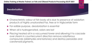  Characteristic odour of fish body oil is due to presence of oxidation
products of highly unsaturated Fas, free or in triglyceride form
 For edible purpose, deodorization is essential
 When oil is hydrogenated, odors are lost
 Placing heated oil in a vacuumed tower and allowing it to cascade
over steam in countercurrent direction remove odoriferous
compounds (aldehydes and ketones) and destroy peroxides and
carotenoid pigments.
Deodorization
Online Training of Master Trainers on Fats and Oilseed Products Processing-03.07.2021
 