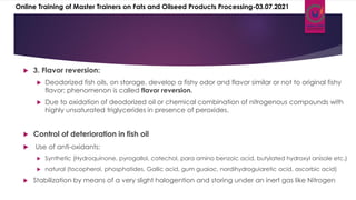  3. Flavor reversion:
 Deodorized fish oils, on storage, develop a fishy odor and flavor similar or not to original fishy
flavor; phenomenon is called flavor reversion.
 Due to oxidation of deodorized oil or chemical combination of nitrogenous compounds with
highly unsaturated triglycerides in presence of peroxides.
 Control of deterioration in fish oil
 Use of anti-oxidants:
 Synthetic (Hydroquinone, pyrogallol, catechol, para amino benzoic acid, butylated hydroxyl anisole etc.)
 natural (tocopherol, phosphatides, Gallic acid, gum guaiac, nordihydroguiaretic acid, ascorbic acid)
 Stabilization by means of a very slight halogention and storing under an inert gas like Nitrogen
Online Training of Master Trainers on Fats and Oilseed Products Processing-03.07.2021
 