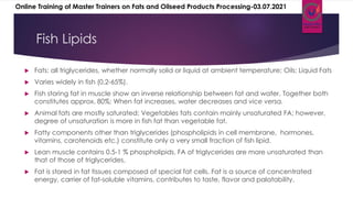 Fish Lipids
 Fats: all triglycerides, whether normally solid or liquid at ambient temperature; Oils: Liquid Fats
 Varies widely in fish (0.2-65%).
 Fish storing fat in muscle show an inverse relationship between fat and water. Together both
constitutes approx. 80%; When fat increases, water decreases and vice versa.
 Animal fats are mostly saturated; Vegetables fats contain mainly unsaturated FA; however,
degree of unsaturation is more in fish fat than vegetable fat.
 Fatty components other than triglycerides (phospholipids in cell membrane, hormones,
vitamins, carotenoids etc.) constitute only a very small fraction of fish lipid.
 Lean muscle contains 0.5-1 % phospholipids. FA of triglycerides are more unsaturated than
that of those of triglycerides.
 Fat is stored in fat tissues composed of special fat cells. Fat is a source of concentrated
energy, carrier of fat-soluble vitamins, contributes to taste, flavor and palatability.
Online Training of Master Trainers on Fats and Oilseed Products Processing-03.07.2021
 