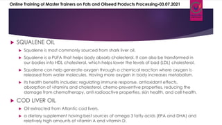  SQUALENE OIL
 Squalene is most commonly sourced from shark liver oil.
 Squalene is a PUFA that helps body absorb cholesterol. It can also be transformed in
our bodies into HDL cholesterol, which helps lower the levels of bad (LDL) cholesterol.
 Squalene can help generate oxygen through a chemical reaction where oxygen is
released from water molecules. Having more oxygen in body increases metabolism.
 Its health benefits includes: regulating immune response, antioxidant effects,
absorption of vitamins and cholesterol, chemo-preventive properties, reducing the
damage from chemotherapy, anti radioactive properties, skin health, and cell health.
 COD LIVER OIL
 Oil extracted from Atlantic cod livers.
 a dietary supplement having best sources of omega 3 fatty acids (EPA and DHA) and
relatively high amounts of vitamin A and vitamin D.
Online Training of Master Trainers on Fats and Oilseed Products Processing-03.07.2021
 