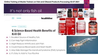  1. Excellent Source of Healthy Fats
 2. Can Help Fight Inflammation
 3. Might Reduce Arthritis and Joint Pain
 4. Could Improve Blood Lipids and Heart Health
 5. May Help Manage Pre-menstrual Syndrome (PMS) Symptoms
 6. It’s Easy to Add to Your Routine
It’s not only fish oil
Online Training of Master Trainers on Fats and Oilseed Products Processing-03.07.2021
 