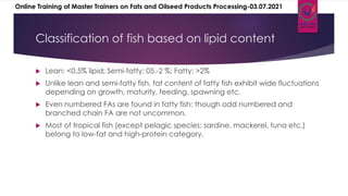 Classification of fish based on lipid content
 Lean: <0.5% lipid; Semi-fatty: 05.-2 %; Fatty: >2%
 Unlike lean and semi-fatty fish, fat content of fatty fish exhibit wide fluctuations
depending on growth, maturity, feeding, spawning etc.
 Even numbered FAs are found in fatty fish: though odd numbered and
branched chain FA are not uncommon.
 Most of tropical fish (except pelagic species: sardine, mackerel, tuna etc.)
belong to low-fat and high-protein category.
Online Training of Master Trainers on Fats and Oilseed Products Processing-03.07.2021
 