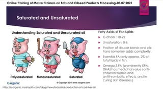 Saturated and Unsaturated
https://corganic.myshopify.com/blogs/news/industrial-production-of-cod-liver-oil
Fatty Acids of Fish Lipids
 C-chain : 10-22
 Unsaturation: 0-6
 Position of double bonds and cis-
trans isomerism adds complexity.
 Essential FA: only approx. 2% of
total lipids in fish.
 Omega-3 FA (prominently EPA,
DHA) has medicinal value (anti-
cholesterolemic and
antithrombotic effects, and in
curing skin diseases.)
Understanding Saturated and Unsaturated oil
Online Training of Master Trainers on Fats and Oilseed Products Processing-03.07.2021
 