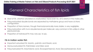 General Characteristics of fish lipids
 Most of FA, whether saturated or unsaturated, have even no. of C-atoms in the molecules.
 Polyunsaturated double bonds are separated by methylene group and have cis-trans
configuration.
 Proportion of trans isomers, though thermodynamically more stable, is very negligible.
 Polyunsaturation with 5 or 6 double bonds per molecule: very common in fish unlike in other
plants/animals.
 Proportion of individual FA may vary sps. to sps.
FA in Indian water fish
 Important saturated FA: Myristic, palmitic and Stearic acid.
 Monounsaturated FA: Palmitoleic and Oleic acid
 Polyunsatuared FA: Arachidonic acid, Eicosapentaenoic Acid, Decosahexaenoic Acid
Online Training of Master Trainers on Fats and Oilseed Products Processing-03.07.2021
 