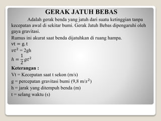 GERAK JATUH BEBAS
Adalah gerak benda yang jatuh dari suatu ketinggian tanpa
kecepatan awal di sekitar bumi. Gerak Jatuh Bebas dipengaruhi oleh
gaya gravitasi.
Rumus ini akurat saat benda dijatuhkan di ruang hampa.
vt = g. t
𝑣𝑡2
= 2gh
ℎ =
1
2
𝑔𝑡2
Keterangan :
Vt = Kecepatan saat t sekon (m/s)
g = percepatan gravitasi bumi (9,8 m/𝑠2
)
h = jarak yang ditempuh benda (m)
t = selang waktu (s)
 