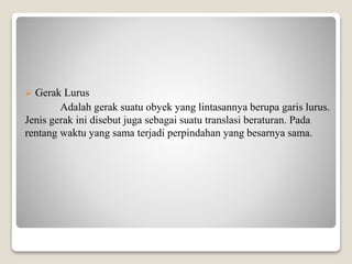  Gerak Lurus
Adalah gerak suatu obyek yang lintasannya berupa garis lurus.
Jenis gerak ini disebut juga sebagai suatu translasi beraturan. Pada
rentang waktu yang sama terjadi perpindahan yang besarnya sama.
 