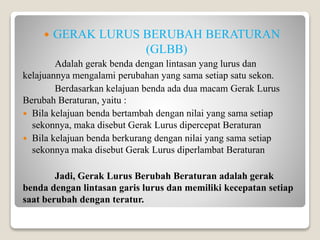  GERAK LURUS BERUBAH BERATURAN
(GLBB)
Adalah gerak benda dengan lintasan yang lurus dan
kelajuannya mengalami perubahan yang sama setiap satu sekon.
Berdasarkan kelajuan benda ada dua macam Gerak Lurus
Berubah Beraturan, yaitu :
 Bila kelajuan benda bertambah dengan nilai yang sama setiap
sekonnya, maka disebut Gerak Lurus dipercepat Beraturan
 Bila kelajuan benda berkurang dengan nilai yang sama setiap
sekonnya maka disebut Gerak Lurus diperlambat Beraturan
Jadi, Gerak Lurus Berubah Beraturan adalah gerak
benda dengan lintasan garis lurus dan memiliki kecepatan setiap
saat berubah dengan teratur.
 