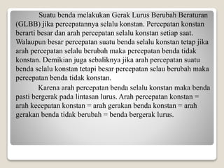 2 Suatu benda melakukan Gerak Lurus Berubah Beraturan
(GLBB) jika percepatannya selalu konstan. Percepatan konstan
berarti besar dan arah percepatan selalu konstan setiap saat.
Walaupun besar percepatan suatu benda selalu konstan tetap jika
arah percepatan selalu berubah maka percepatan benda tidak
konstan. Demikian juga sebaliknya jika arah percepatan suatu
benda selalu konstan tetapi besar percepatan selau berubah maka
percepatan benda tidak konstan.
Karena arah percepatan benda selalu konstan maka benda
pasti bergerak pada lintasan lurus. Arah percepatan konstan =
arah kecepatan konstan = arah gerakan benda konstan = arah
gerakan benda tidak berubah = benda bergerak lurus.
 