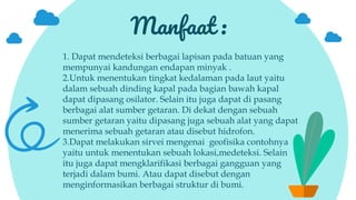 Manfaat :
1. Dapat mendeteksi berbagai lapisan pada batuan yang
mempunyai kandungan endapan minyak .
2.Untuk menentukan tingkat kedalaman pada laut yaitu
dalam sebuah dinding kapal pada bagian bawah kapal
dapat dipasang osilator. Selain itu juga dapat di pasang
berbagai alat sumber getaran. Di dekat dengan sebuah
sumber getaran yaitu dipasang juga sebuah alat yang dapat
menerima sebuah getaran atau disebut hidrofon.
3.Dapat melakukan sirvei mengenai geofisika contohnya
yaitu untuk menentukan sebuah lokasi,medeteksi. Selain
itu juga dapat mengklarifikasi berbagai gangguan yang
terjadi dalam bumi. Atau dapat disebut dengan
menginformasikan berbagai struktur di bumi.
 