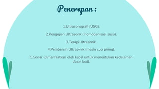 Penerapan :
1.Ultrasonografi (USG).
2.Pengujian Ultrasonik ( homogenisasi susu).
3.Terapi Ultrasonik.
4.Pembersih Ultrasonik (mesin cuci piring).
5.Sonar (dimanfaatkan oleh kapal untuk menentukan kedalaman
dasar laut).
 