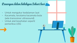 Penerapan dalam kehidupan Sehari-hari
- Untuk mengukur kedalaman laut
- Kacamata, terutama kacamata buta
(ada transceiver ultrasound)
- Untuk alat kesehatan seperti
pemeriksa USG
 