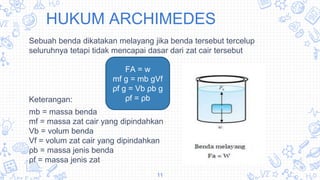 HUKUM ARCHIMEDES
Sebuah benda dikatakan melayang jika benda tersebut tercelup
seluruhnya tetapi tidak mencapai dasar dari zat cair tersebut
Keterangan:
mb = massa benda
mf = massa zat cair yang dipindahkan
Vb = volum benda
Vf = volum zat cair yang dipindahkan
ρb = massa jenis benda
ρf = massa jenis zat
11
FA = w
mf g = mb gVf
ρf g = Vb ρb g
ρf = ρb
 