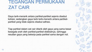 Gaya tarik-menarik antara partikel-partikel sejenis disebut
kohesi; sedangkan gaya tarik tarik-menarik antara partikel-
partikel yang tidak sejenis disebut adhesi.
Tiap partikel dalam zat cair ditarik oleh gaya yang sama besar
kesegala arah oleh partikel-partikel didekatnya, sehingga
resultan gaya yang bekerja pada partikel sama dengan nol.
13
TEGANGAN PERMUKAAN
ZAT CAIR
 