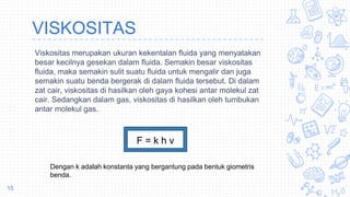 VISKOSITAS
Viskositas merupakan ukuran kekentalan fluida yang menyatakan
besar kecilnya gesekan dalam fluida. Semakin besar viskositas
fluida, maka semakin sulit suatu fluida untuk mengalir dan juga
semakin suatu benda bergerak di dalam fluida tersebut. Di dalam
zat cair, viskositas di hasilkan oleh gaya kohesi antar molekul zat
cair. Sedangkan dalam gas, viskositas di hasilkan oleh tumbukan
antar molekul gas.
15
F = k h v
Dengan k adalah konstanta yang bergantung pada bentuk giometris
benda.
 