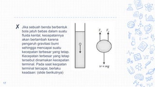 ✘ Jika sebuah benda berbentuk
bola jatuh bebas dalam suatu
fluida kental, kecepatannya
akan bertambah karena
pengaruh gravitasi bumi
sehingga mencapai suatu
kecepatan terbesar yang tetap.
Kecepatan terbesar yang tetap
tersebut dinamakan kecepatan
terminal. Pada saat kecpatan
terminal tercapai, berlaku
keadaan: (slide berikutnya)
17
 