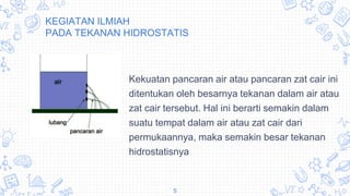 KEGIATAN ILMIAH
PADA TEKANAN HIDROSTATIS
Kekuatan pancaran air atau pancaran zat cair ini
ditentukan oleh besarnya tekanan dalam air atau
zat cair tersebut. Hal ini berarti semakin dalam
suatu tempat dalam air atau zat cair dari
permukaannya, maka semakin besar tekanan
hidrostatisnya
5
 