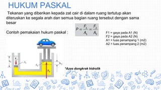 HUKUM PASKAL
Tekanan yang diberikan kepada zat cair di dalam ruang tertutup akan
diteruskan ke segala arah dan semua bagian ruang tersebut dengan sama
besar
Contoh pemakaian hukum paskal : F1 = gaya pada A1 (N)
F2 = gaya pada A2 (N)
A1 = luas penampang 1 (m2)
A2 = luas penampang 2 (m2)
*Azas dongkrak hidrolik
 