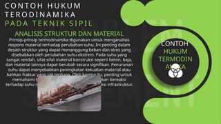 C O N T O H H U K U M
T E R O D I N A M I K A
PA D A T E K N I K S I P I L
ANALISIS STRUKTUR DAN MATERIAL
Prinsip-prinsip termodinamika digunakan untuk menganalisis
respons material terhadap perubahan suhu. Ini penting dalam
desain struktur yang dapat menanggung beban dan stres yang
disebabkan oleh perubahan suhu ekstrem. Pada suhu yang
sangat rendah, sifat-sifat material konstruksi seperti beton, baja,
dan material lainnya dapat berubah secara signifikan. Penurunan
suhu dapat menyebabkan peningkatan kekuatan material atau
bahkan fraktur yang tak terduga. Oleh karena itu, penting untuk
memahami bagaimana material-material ini akan bereaksi
terhadap suhu rendah dalam desain dan konstruksi infrastruktur.
CONTOH
HUKUM
TERMODIN
AMIKA
 